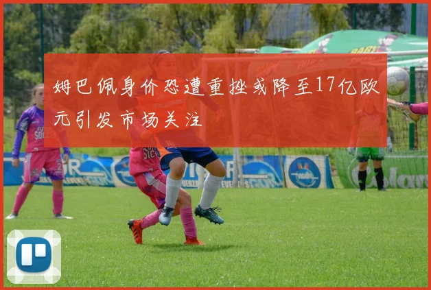 姆巴佩身价恐遭重挫或降至17亿欧元引发市场关注