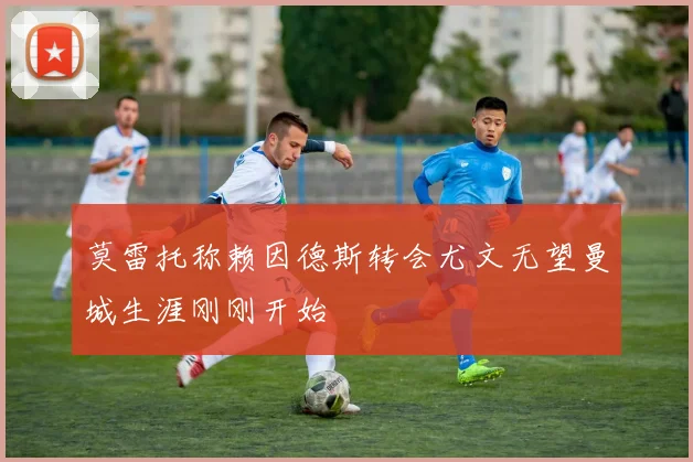 莫雷托称赖因德斯转会尤文无望曼城生涯刚刚开始
