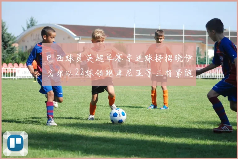 巴西球员英超单赛季进球榜揭晓伊戈尔以22球领跑库尼亚等三将紧随其后