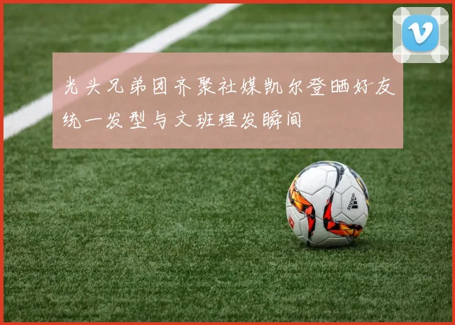 光头兄弟团齐聚社媒凯尔登晒好友统一发型与文班理发瞬间