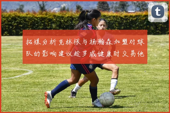 拓媒分析克林根与杨瀚森加盟对球队的影响建议趁罗威健康时交易他