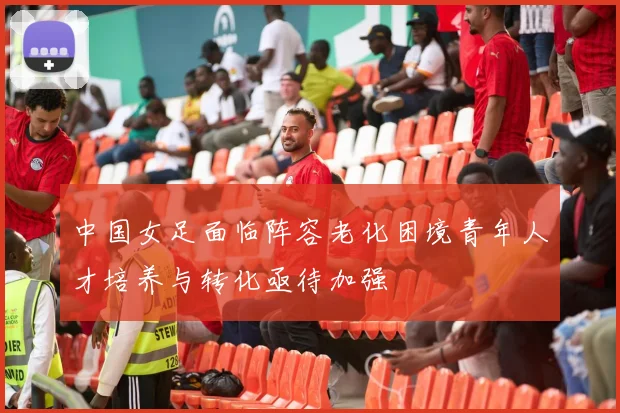 中国女足面临阵容老化困境青年人才培养与转化亟待加强