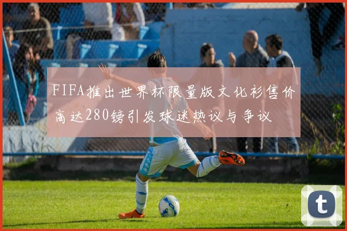 FIFA推出世界杯限量版文化衫售价高达280镑引发球迷热议与争议
