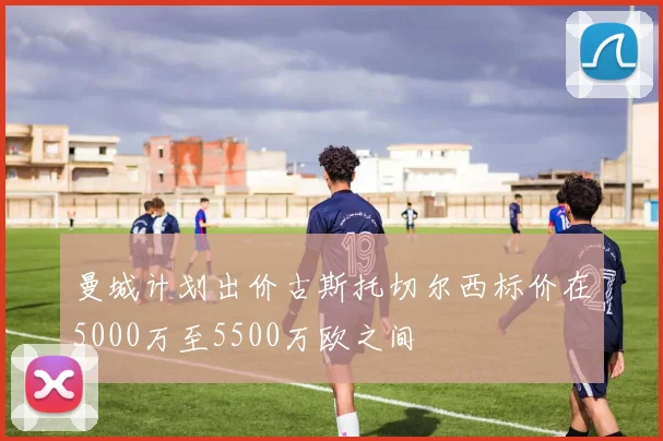 曼城计划出价古斯托切尔西标价在5000万至5500万欧之间