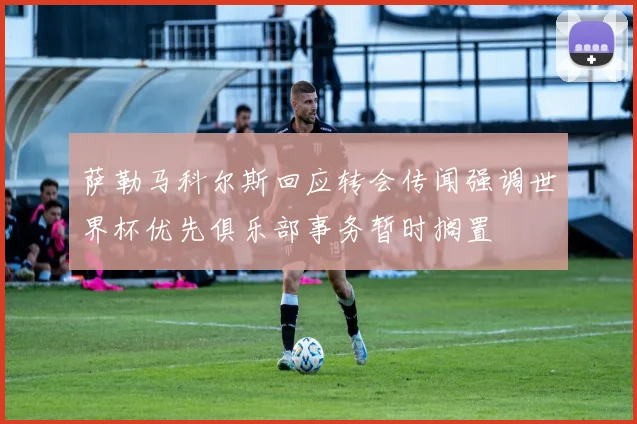 萨勒马科尔斯回应转会传闻强调世界杯优先俱乐部事务暂时搁置