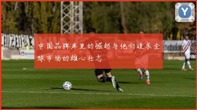 中国品牌库里的崛起与他们追求全球市场的雄心壮志