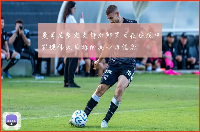 曼奇尼坚定支持加帅罗马在逆境中实现伟大目标的决心与信念
