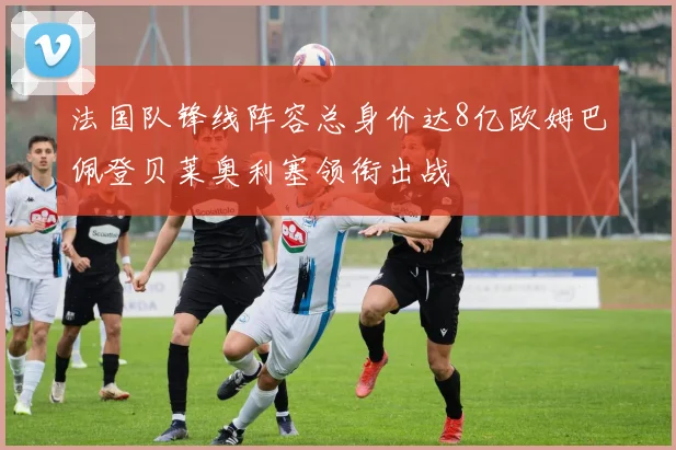法国队锋线阵容总身价达8亿欧姆巴佩登贝莱奥利塞领衔出战