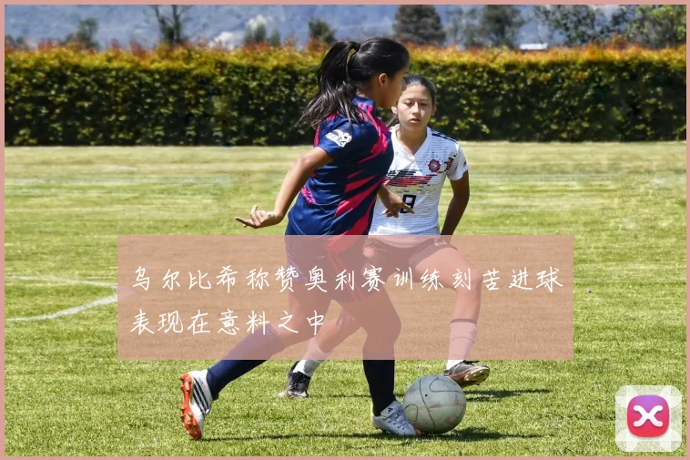 乌尔比希称赞奥利赛训练刻苦进球表现在意料之中