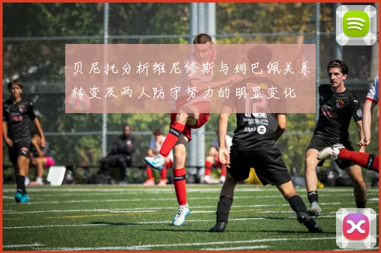 贝尼托分析维尼修斯与姆巴佩关系转变及两人防守努力的明显变化