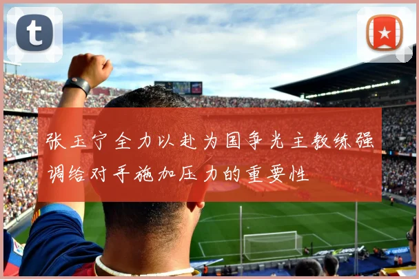 张玉宁全力以赴为国争光主教练强调给对手施加压力的重要性