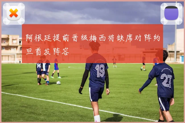 阿根廷提前晋级梅西将缺席对阵约旦首发阵容